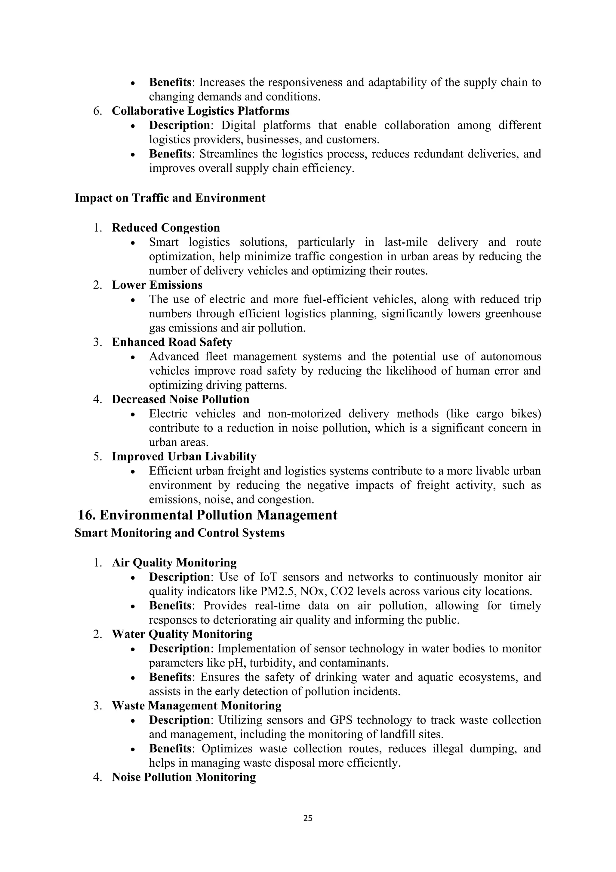 25
• Benefits: Increases the responsiveness and adaptability of the supply chain to
changing demands and conditions.
6. Collaborative Logistics Platforms
• Description: Digital platforms that enable collaboration among different
logistics providers, businesses, and customers.
• Benefits: Streamlines the logistics process, reduces redundant deliveries, and
improves overall supply chain efficiency.
Impact on Traffic and Environment
1. Reduced Congestion
• Smart logistics solutions, particularly in last-mile delivery and route
optimization, help minimize traffic congestion in urban areas by reducing the
number of delivery vehicles and optimizing their routes.
2. Lower Emissions
• The use of electric and more fuel-efficient vehicles, along with reduced trip
numbers through efficient logistics planning, significantly lowers greenhouse
gas emissions and air pollution.
3. Enhanced Road Safety
• Advanced fleet management systems and the potential use of autonomous
vehicles improve road safety by reducing the likelihood of human error and
optimizing driving patterns.
4. Decreased Noise Pollution
• Electric vehicles and non-motorized delivery methods (like cargo bikes)
contribute to a reduction in noise pollution, which is a significant concern in
urban areas.
5. Improved Urban Livability
• Efficient urban freight and logistics systems contribute to a more livable urban
environment by reducing the negative impacts of freight activity, such as
emissions, noise, and congestion.
16. Environmental Pollution Management
Smart Monitoring and Control Systems
1. Air Quality Monitoring
• Description: Use of IoT sensors and networks to continuously monitor air
quality indicators like PM2.5, NOx, CO2 levels across various city locations.
• Benefits: Provides real-time data on air pollution, allowing for timely
responses to deteriorating air quality and informing the public.
2. Water Quality Monitoring
• Description: Implementation of sensor technology in water bodies to monitor
parameters like pH, turbidity, and contaminants.
• Benefits: Ensures the safety of drinking water and aquatic ecosystems, and
assists in the early detection of pollution incidents.
3. Waste Management Monitoring
• Description: Utilizing sensors and GPS technology to track waste collection
and management, including the monitoring of landfill sites.
• Benefits: Optimizes waste collection routes, reduces illegal dumping, and
helps in managing waste disposal more efficiently.
4. Noise Pollution Monitoring
 