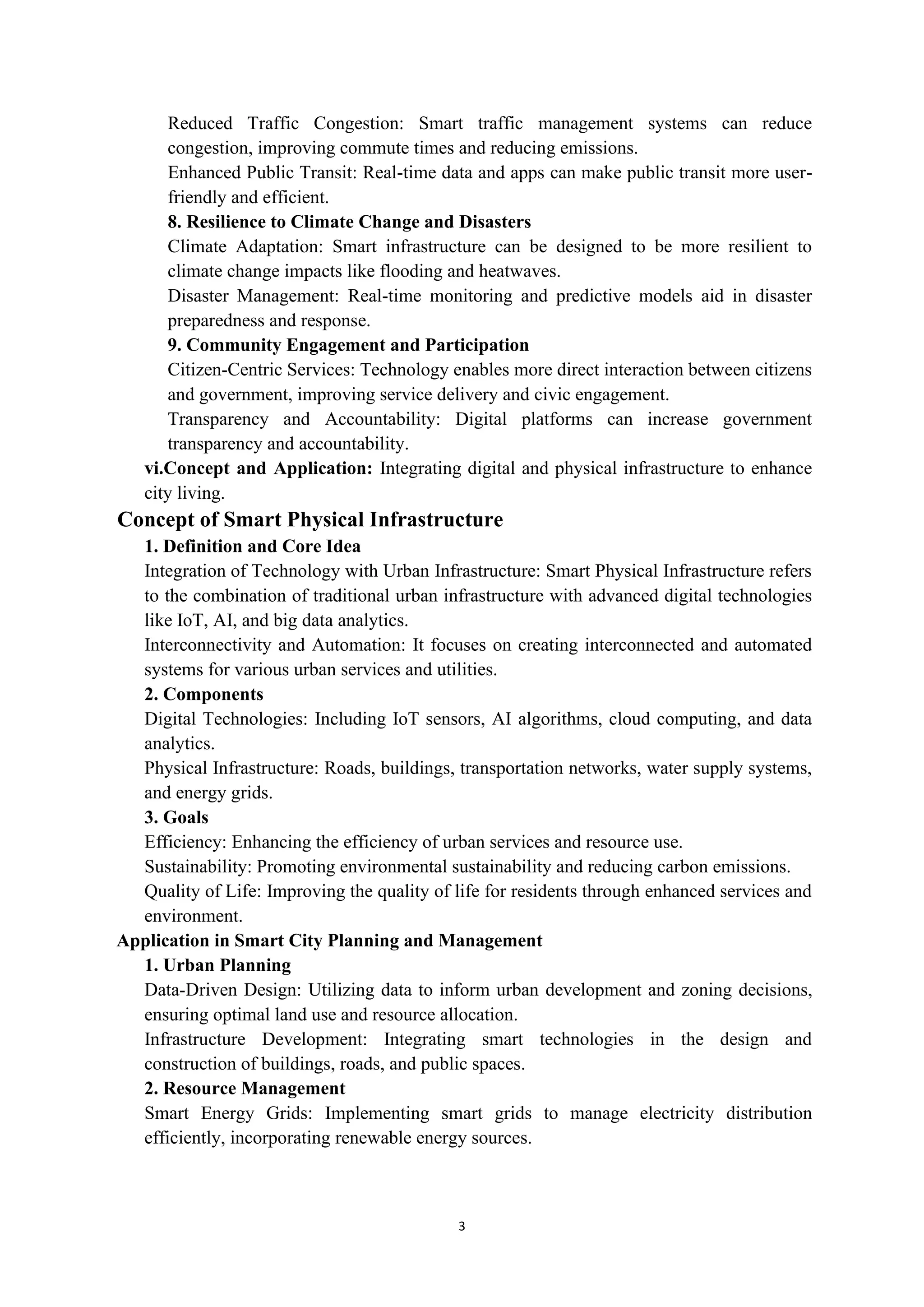 3
Reduced Traffic Congestion: Smart traffic management systems can reduce
congestion, improving commute times and reducing emissions.
Enhanced Public Transit: Real-time data and apps can make public transit more user-
friendly and efficient.
8. Resilience to Climate Change and Disasters
Climate Adaptation: Smart infrastructure can be designed to be more resilient to
climate change impacts like flooding and heatwaves.
Disaster Management: Real-time monitoring and predictive models aid in disaster
preparedness and response.
9. Community Engagement and Participation
Citizen-Centric Services: Technology enables more direct interaction between citizens
and government, improving service delivery and civic engagement.
Transparency and Accountability: Digital platforms can increase government
transparency and accountability.
vi.Concept and Application: Integrating digital and physical infrastructure to enhance
city living.
Concept of Smart Physical Infrastructure
1. Definition and Core Idea
Integration of Technology with Urban Infrastructure: Smart Physical Infrastructure refers
to the combination of traditional urban infrastructure with advanced digital technologies
like IoT, AI, and big data analytics.
Interconnectivity and Automation: It focuses on creating interconnected and automated
systems for various urban services and utilities.
2. Components
Digital Technologies: Including IoT sensors, AI algorithms, cloud computing, and data
analytics.
Physical Infrastructure: Roads, buildings, transportation networks, water supply systems,
and energy grids.
3. Goals
Efficiency: Enhancing the efficiency of urban services and resource use.
Sustainability: Promoting environmental sustainability and reducing carbon emissions.
Quality of Life: Improving the quality of life for residents through enhanced services and
environment.
Application in Smart City Planning and Management
1. Urban Planning
Data-Driven Design: Utilizing data to inform urban development and zoning decisions,
ensuring optimal land use and resource allocation.
Infrastructure Development: Integrating smart technologies in the design and
construction of buildings, roads, and public spaces.
2. Resource Management
Smart Energy Grids: Implementing smart grids to manage electricity distribution
efficiently, incorporating renewable energy sources.
 