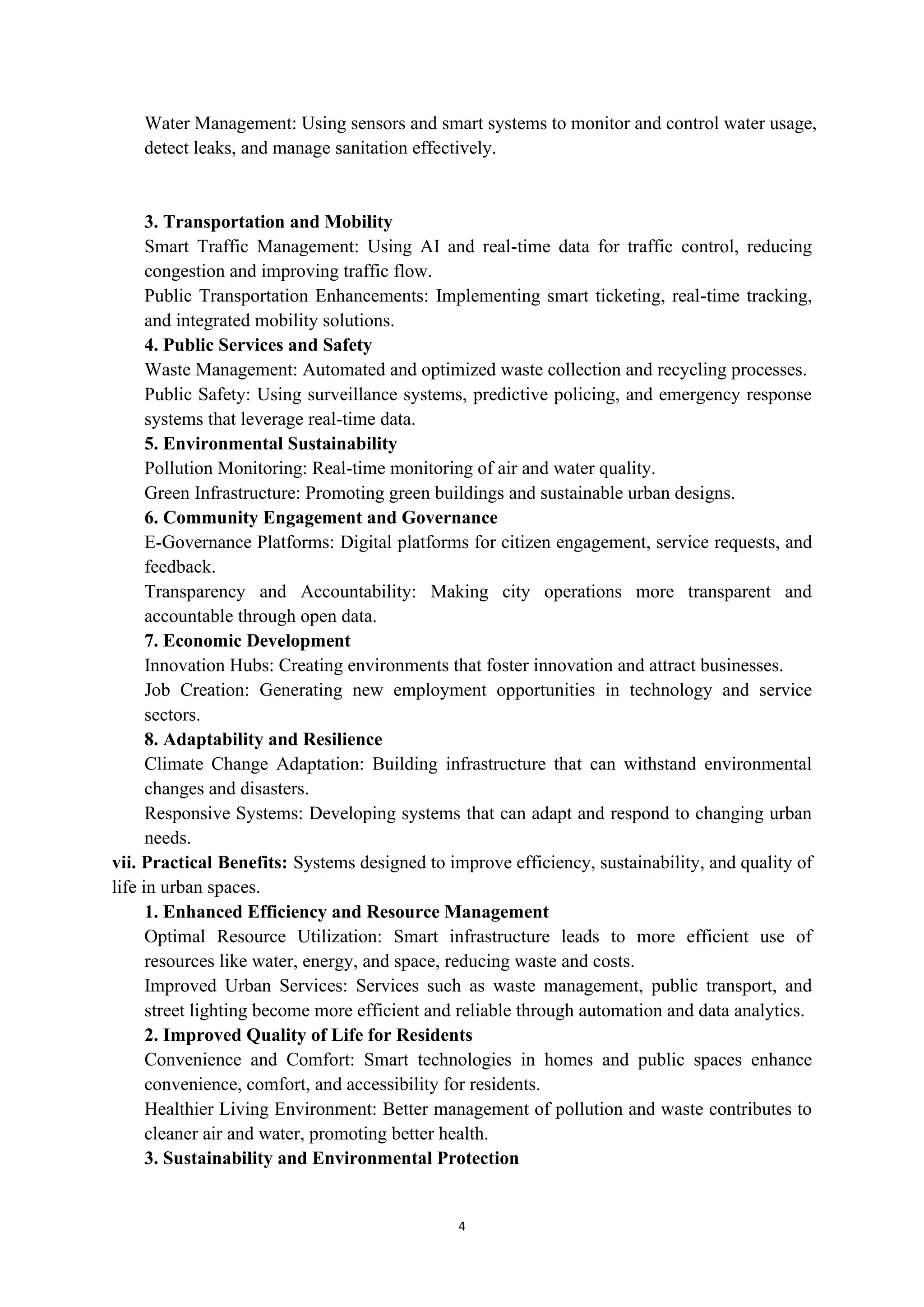 4
Water Management: Using sensors and smart systems to monitor and control water usage,
detect leaks, and manage sanitation effectively.
3. Transportation and Mobility
Smart Traffic Management: Using AI and real-time data for traffic control, reducing
congestion and improving traffic flow.
Public Transportation Enhancements: Implementing smart ticketing, real-time tracking,
and integrated mobility solutions.
4. Public Services and Safety
Waste Management: Automated and optimized waste collection and recycling processes.
Public Safety: Using surveillance systems, predictive policing, and emergency response
systems that leverage real-time data.
5. Environmental Sustainability
Pollution Monitoring: Real-time monitoring of air and water quality.
Green Infrastructure: Promoting green buildings and sustainable urban designs.
6. Community Engagement and Governance
E-Governance Platforms: Digital platforms for citizen engagement, service requests, and
feedback.
Transparency and Accountability: Making city operations more transparent and
accountable through open data.
7. Economic Development
Innovation Hubs: Creating environments that foster innovation and attract businesses.
Job Creation: Generating new employment opportunities in technology and service
sectors.
8. Adaptability and Resilience
Climate Change Adaptation: Building infrastructure that can withstand environmental
changes and disasters.
Responsive Systems: Developing systems that can adapt and respond to changing urban
needs.
vii. Practical Benefits: Systems designed to improve efficiency, sustainability, and quality of
life in urban spaces.
1. Enhanced Efficiency and Resource Management
Optimal Resource Utilization: Smart infrastructure leads to more efficient use of
resources like water, energy, and space, reducing waste and costs.
Improved Urban Services: Services such as waste management, public transport, and
street lighting become more efficient and reliable through automation and data analytics.
2. Improved Quality of Life for Residents
Convenience and Comfort: Smart technologies in homes and public spaces enhance
convenience, comfort, and accessibility for residents.
Healthier Living Environment: Better management of pollution and waste contributes to
cleaner air and water, promoting better health.
3. Sustainability and Environmental Protection
 