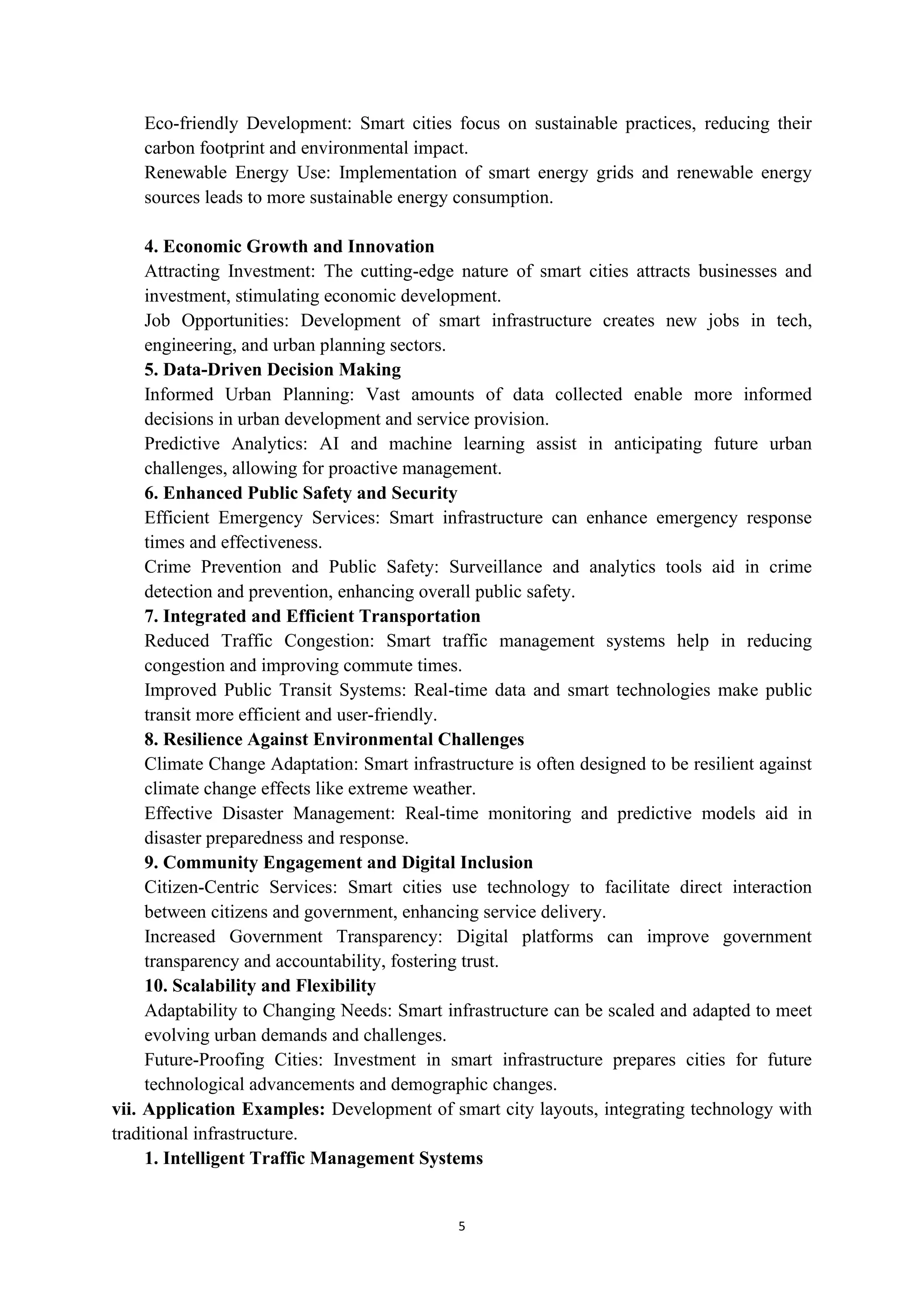 5
Eco-friendly Development: Smart cities focus on sustainable practices, reducing their
carbon footprint and environmental impact.
Renewable Energy Use: Implementation of smart energy grids and renewable energy
sources leads to more sustainable energy consumption.
4. Economic Growth and Innovation
Attracting Investment: The cutting-edge nature of smart cities attracts businesses and
investment, stimulating economic development.
Job Opportunities: Development of smart infrastructure creates new jobs in tech,
engineering, and urban planning sectors.
5. Data-Driven Decision Making
Informed Urban Planning: Vast amounts of data collected enable more informed
decisions in urban development and service provision.
Predictive Analytics: AI and machine learning assist in anticipating future urban
challenges, allowing for proactive management.
6. Enhanced Public Safety and Security
Efficient Emergency Services: Smart infrastructure can enhance emergency response
times and effectiveness.
Crime Prevention and Public Safety: Surveillance and analytics tools aid in crime
detection and prevention, enhancing overall public safety.
7. Integrated and Efficient Transportation
Reduced Traffic Congestion: Smart traffic management systems help in reducing
congestion and improving commute times.
Improved Public Transit Systems: Real-time data and smart technologies make public
transit more efficient and user-friendly.
8. Resilience Against Environmental Challenges
Climate Change Adaptation: Smart infrastructure is often designed to be resilient against
climate change effects like extreme weather.
Effective Disaster Management: Real-time monitoring and predictive models aid in
disaster preparedness and response.
9. Community Engagement and Digital Inclusion
Citizen-Centric Services: Smart cities use technology to facilitate direct interaction
between citizens and government, enhancing service delivery.
Increased Government Transparency: Digital platforms can improve government
transparency and accountability, fostering trust.
10. Scalability and Flexibility
Adaptability to Changing Needs: Smart infrastructure can be scaled and adapted to meet
evolving urban demands and challenges.
Future-Proofing Cities: Investment in smart infrastructure prepares cities for future
technological advancements and demographic changes.
vii. Application Examples: Development of smart city layouts, integrating technology with
traditional infrastructure.
1. Intelligent Traffic Management Systems
 
