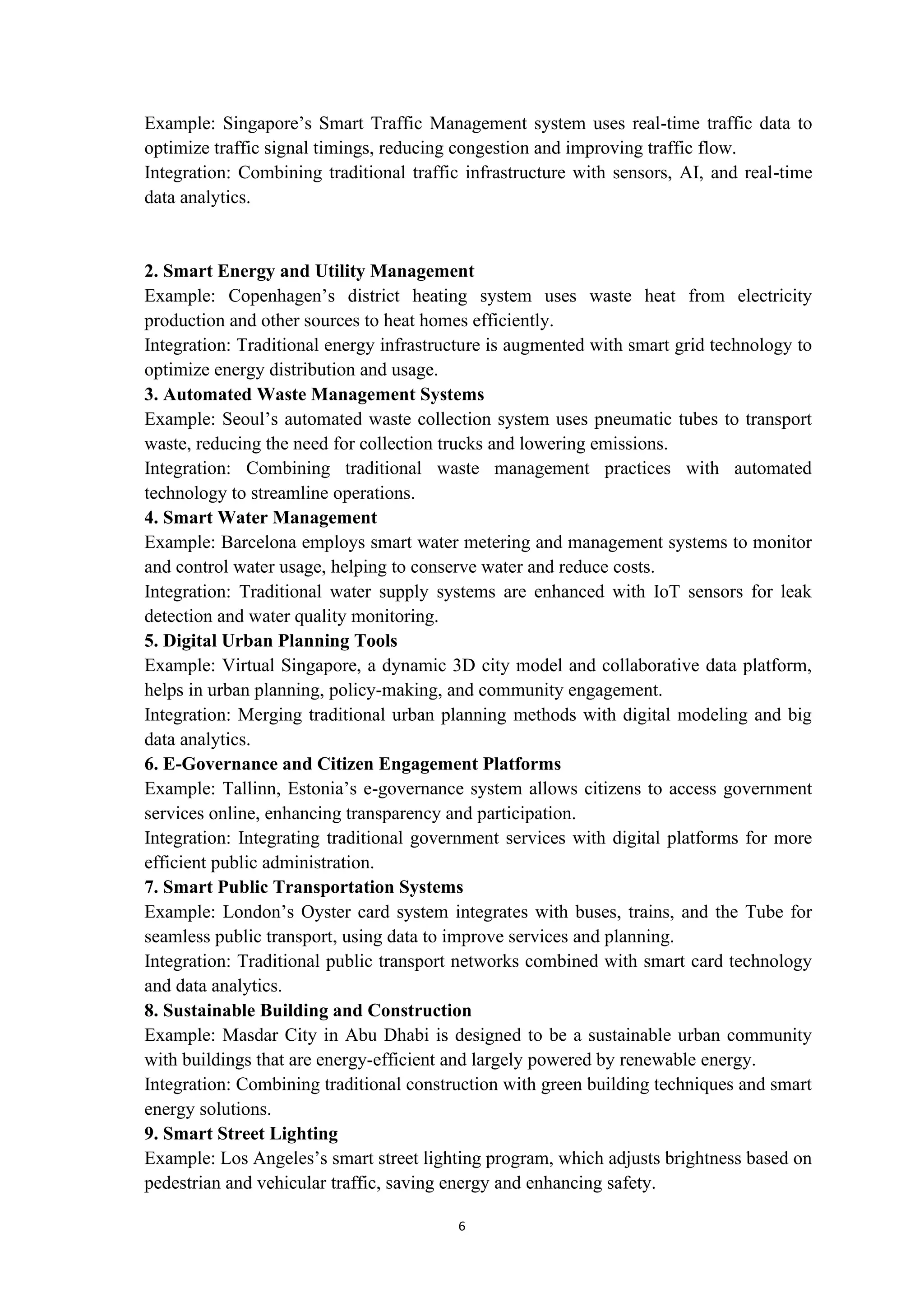 6
Example: Singapore’s Smart Traffic Management system uses real-time traffic data to
optimize traffic signal timings, reducing congestion and improving traffic flow.
Integration: Combining traditional traffic infrastructure with sensors, AI, and real-time
data analytics.
2. Smart Energy and Utility Management
Example: Copenhagen’s district heating system uses waste heat from electricity
production and other sources to heat homes efficiently.
Integration: Traditional energy infrastructure is augmented with smart grid technology to
optimize energy distribution and usage.
3. Automated Waste Management Systems
Example: Seoul’s automated waste collection system uses pneumatic tubes to transport
waste, reducing the need for collection trucks and lowering emissions.
Integration: Combining traditional waste management practices with automated
technology to streamline operations.
4. Smart Water Management
Example: Barcelona employs smart water metering and management systems to monitor
and control water usage, helping to conserve water and reduce costs.
Integration: Traditional water supply systems are enhanced with IoT sensors for leak
detection and water quality monitoring.
5. Digital Urban Planning Tools
Example: Virtual Singapore, a dynamic 3D city model and collaborative data platform,
helps in urban planning, policy-making, and community engagement.
Integration: Merging traditional urban planning methods with digital modeling and big
data analytics.
6. E-Governance and Citizen Engagement Platforms
Example: Tallinn, Estonia’s e-governance system allows citizens to access government
services online, enhancing transparency and participation.
Integration: Integrating traditional government services with digital platforms for more
efficient public administration.
7. Smart Public Transportation Systems
Example: London’s Oyster card system integrates with buses, trains, and the Tube for
seamless public transport, using data to improve services and planning.
Integration: Traditional public transport networks combined with smart card technology
and data analytics.
8. Sustainable Building and Construction
Example: Masdar City in Abu Dhabi is designed to be a sustainable urban community
with buildings that are energy-efficient and largely powered by renewable energy.
Integration: Combining traditional construction with green building techniques and smart
energy solutions.
9. Smart Street Lighting
Example: Los Angeles’s smart street lighting program, which adjusts brightness based on
pedestrian and vehicular traffic, saving energy and enhancing safety.
 