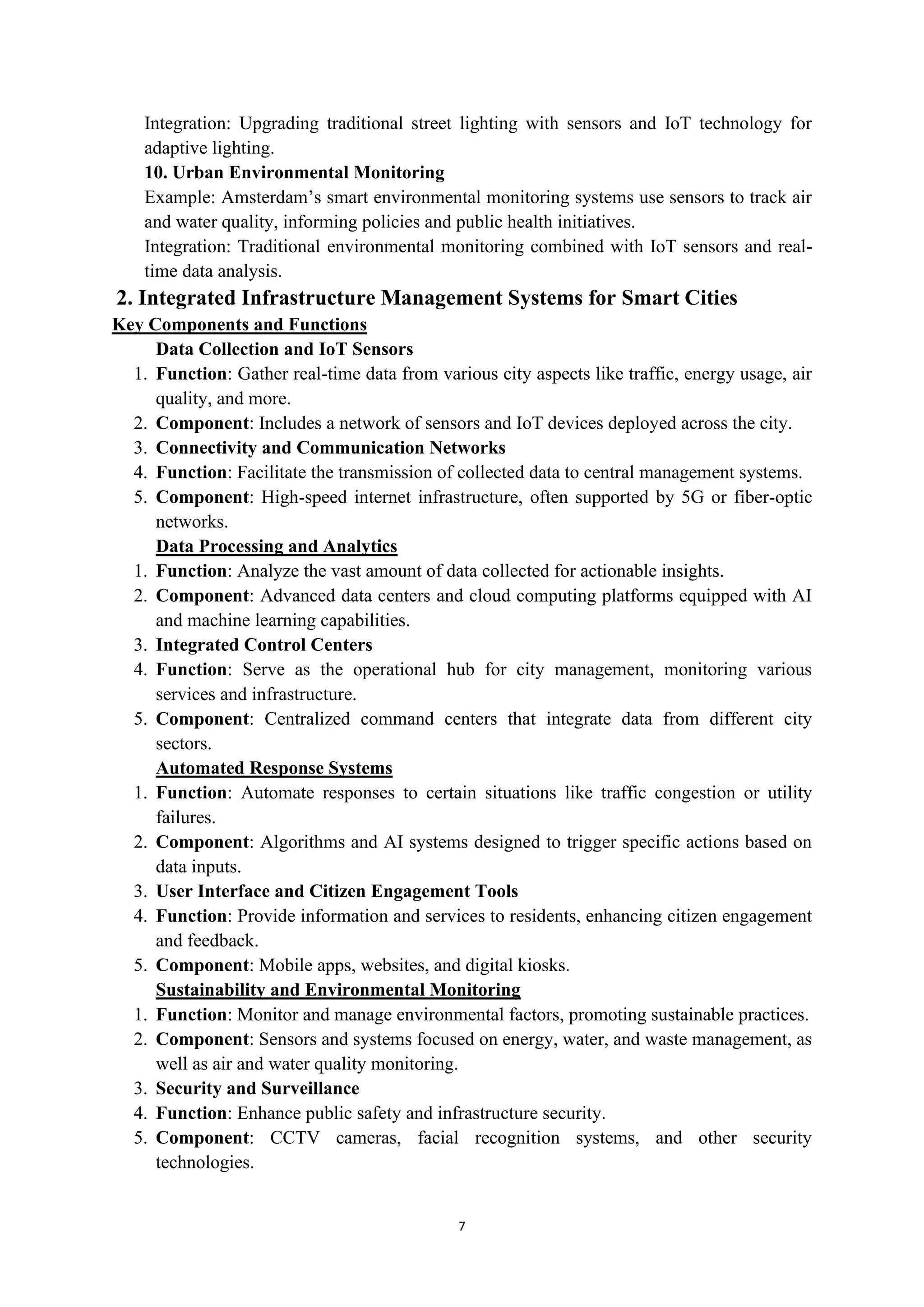 7
Integration: Upgrading traditional street lighting with sensors and IoT technology for
adaptive lighting.
10. Urban Environmental Monitoring
Example: Amsterdam’s smart environmental monitoring systems use sensors to track air
and water quality, informing policies and public health initiatives.
Integration: Traditional environmental monitoring combined with IoT sensors and real-
time data analysis.
2. Integrated Infrastructure Management Systems for Smart Cities
Key Components and Functions
Data Collection and IoT Sensors
1. Function: Gather real-time data from various city aspects like traffic, energy usage, air
quality, and more.
2. Component: Includes a network of sensors and IoT devices deployed across the city.
3. Connectivity and Communication Networks
4. Function: Facilitate the transmission of collected data to central management systems.
5. Component: High-speed internet infrastructure, often supported by 5G or fiber-optic
networks.
Data Processing and Analytics
1. Function: Analyze the vast amount of data collected for actionable insights.
2. Component: Advanced data centers and cloud computing platforms equipped with AI
and machine learning capabilities.
3. Integrated Control Centers
4. Function: Serve as the operational hub for city management, monitoring various
services and infrastructure.
5. Component: Centralized command centers that integrate data from different city
sectors.
Automated Response Systems
1. Function: Automate responses to certain situations like traffic congestion or utility
failures.
2. Component: Algorithms and AI systems designed to trigger specific actions based on
data inputs.
3. User Interface and Citizen Engagement Tools
4. Function: Provide information and services to residents, enhancing citizen engagement
and feedback.
5. Component: Mobile apps, websites, and digital kiosks.
Sustainability and Environmental Monitoring
1. Function: Monitor and manage environmental factors, promoting sustainable practices.
2. Component: Sensors and systems focused on energy, water, and waste management, as
well as air and water quality monitoring.
3. Security and Surveillance
4. Function: Enhance public safety and infrastructure security.
5. Component: CCTV cameras, facial recognition systems, and other security
technologies.
 