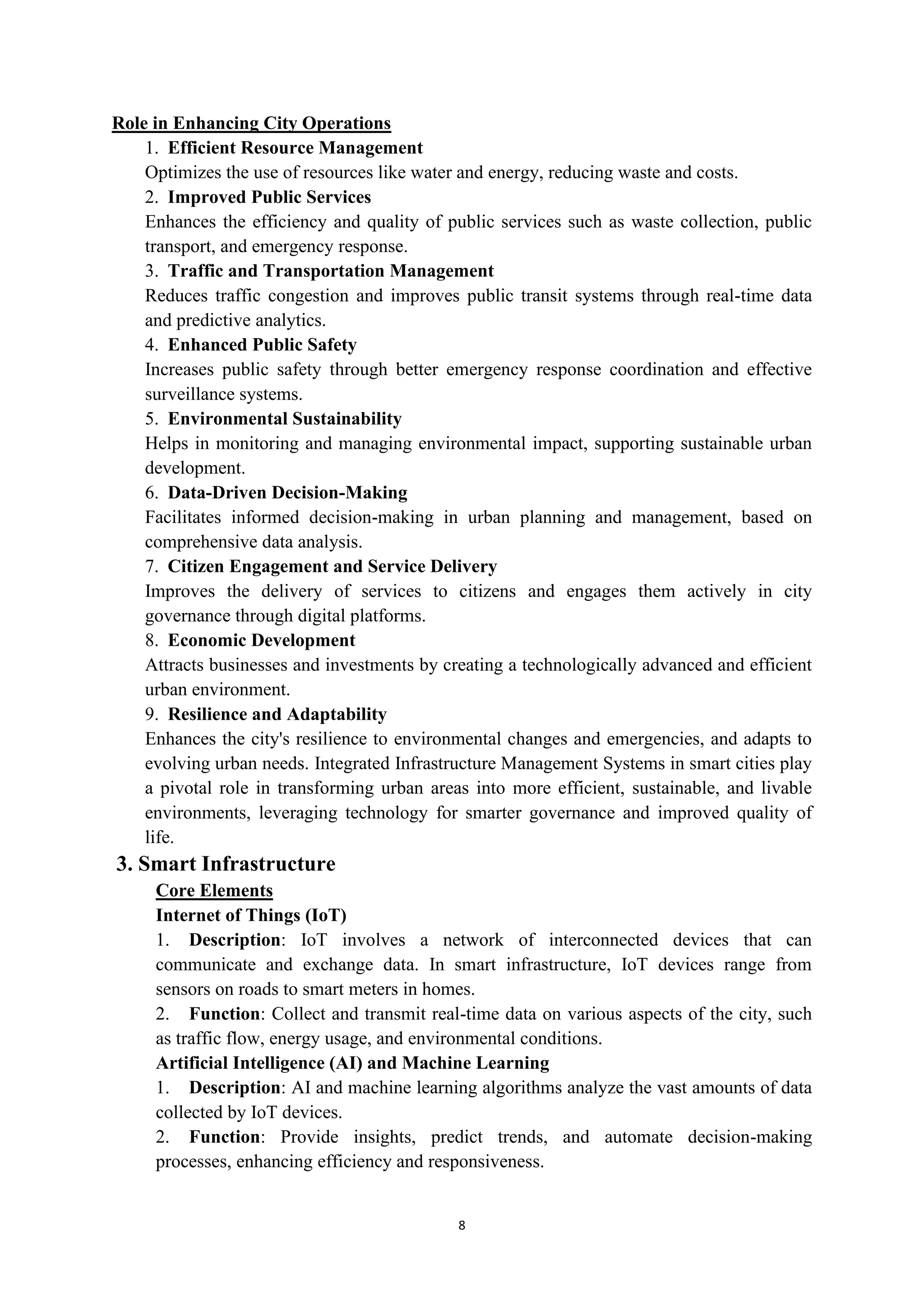 8
Role in Enhancing City Operations
1. Efficient Resource Management
Optimizes the use of resources like water and energy, reducing waste and costs.
2. Improved Public Services
Enhances the efficiency and quality of public services such as waste collection, public
transport, and emergency response.
3. Traffic and Transportation Management
Reduces traffic congestion and improves public transit systems through real-time data
and predictive analytics.
4. Enhanced Public Safety
Increases public safety through better emergency response coordination and effective
surveillance systems.
5. Environmental Sustainability
Helps in monitoring and managing environmental impact, supporting sustainable urban
development.
6. Data-Driven Decision-Making
Facilitates informed decision-making in urban planning and management, based on
comprehensive data analysis.
7. Citizen Engagement and Service Delivery
Improves the delivery of services to citizens and engages them actively in city
governance through digital platforms.
8. Economic Development
Attracts businesses and investments by creating a technologically advanced and efficient
urban environment.
9. Resilience and Adaptability
Enhances the city's resilience to environmental changes and emergencies, and adapts to
evolving urban needs. Integrated Infrastructure Management Systems in smart cities play
a pivotal role in transforming urban areas into more efficient, sustainable, and livable
environments, leveraging technology for smarter governance and improved quality of
life.
3. Smart Infrastructure
Core Elements
Internet of Things (IoT)
1. Description: IoT involves a network of interconnected devices that can
communicate and exchange data. In smart infrastructure, IoT devices range from
sensors on roads to smart meters in homes.
2. Function: Collect and transmit real-time data on various aspects of the city, such
as traffic flow, energy usage, and environmental conditions.
Artificial Intelligence (AI) and Machine Learning
1. Description: AI and machine learning algorithms analyze the vast amounts of data
collected by IoT devices.
2. Function: Provide insights, predict trends, and automate decision-making
processes, enhancing efficiency and responsiveness.
 