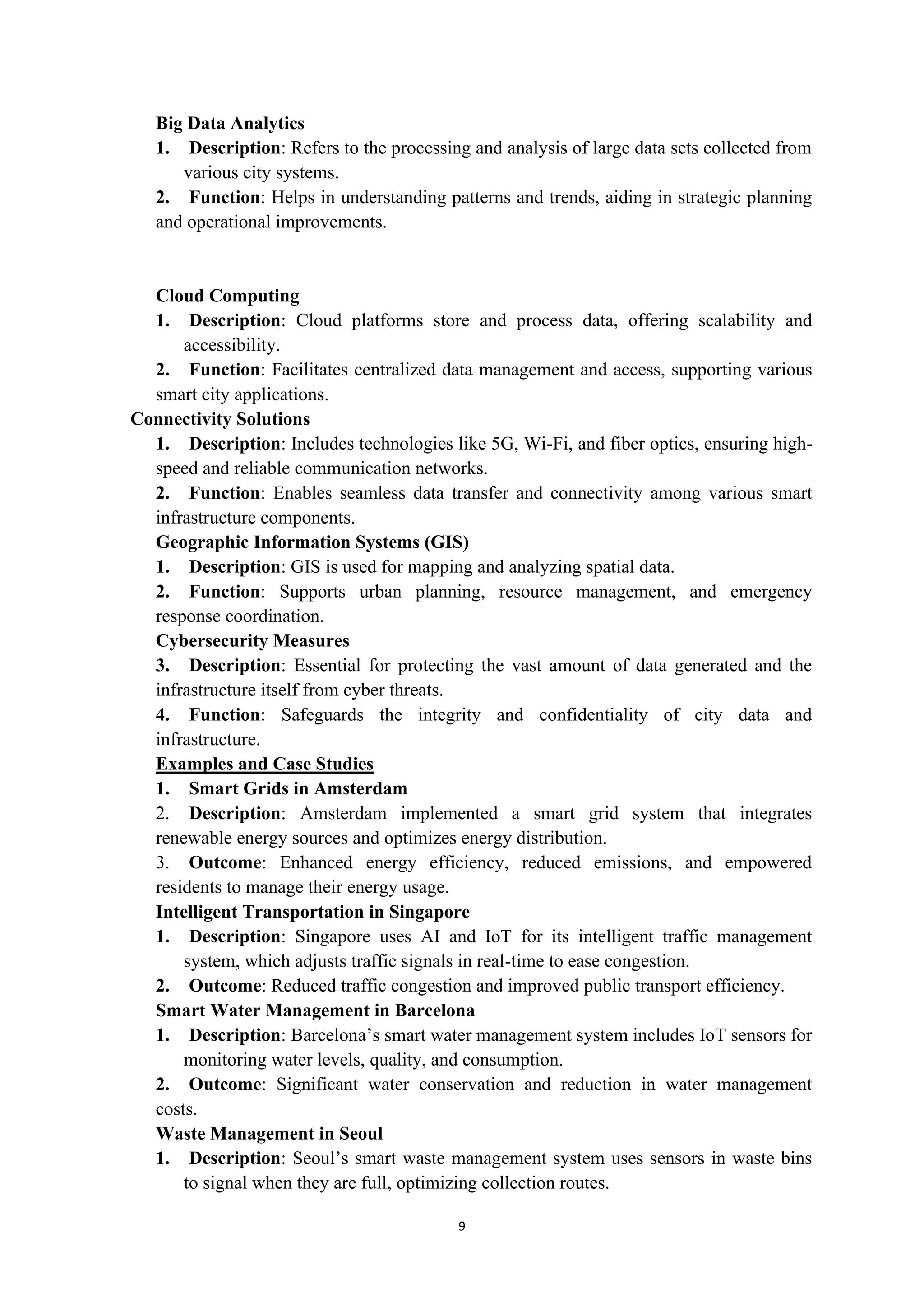 9
Big Data Analytics
1. Description: Refers to the processing and analysis of large data sets collected from
various city systems.
2. Function: Helps in understanding patterns and trends, aiding in strategic planning
and operational improvements.
Cloud Computing
1. Description: Cloud platforms store and process data, offering scalability and
accessibility.
2. Function: Facilitates centralized data management and access, supporting various
smart city applications.
Connectivity Solutions
1. Description: Includes technologies like 5G, Wi-Fi, and fiber optics, ensuring high-
speed and reliable communication networks.
2. Function: Enables seamless data transfer and connectivity among various smart
infrastructure components.
Geographic Information Systems (GIS)
1. Description: GIS is used for mapping and analyzing spatial data.
2. Function: Supports urban planning, resource management, and emergency
response coordination.
Cybersecurity Measures
3. Description: Essential for protecting the vast amount of data generated and the
infrastructure itself from cyber threats.
4. Function: Safeguards the integrity and confidentiality of city data and
infrastructure.
Examples and Case Studies
1. Smart Grids in Amsterdam
2. Description: Amsterdam implemented a smart grid system that integrates
renewable energy sources and optimizes energy distribution.
3. Outcome: Enhanced energy efficiency, reduced emissions, and empowered
residents to manage their energy usage.
Intelligent Transportation in Singapore
1. Description: Singapore uses AI and IoT for its intelligent traffic management
system, which adjusts traffic signals in real-time to ease congestion.
2. Outcome: Reduced traffic congestion and improved public transport efficiency.
Smart Water Management in Barcelona
1. Description: Barcelona’s smart water management system includes IoT sensors for
monitoring water levels, quality, and consumption.
2. Outcome: Significant water conservation and reduction in water management
costs.
Waste Management in Seoul
1. Description: Seoul’s smart waste management system uses sensors in waste bins
to signal when they are full, optimizing collection routes.
 