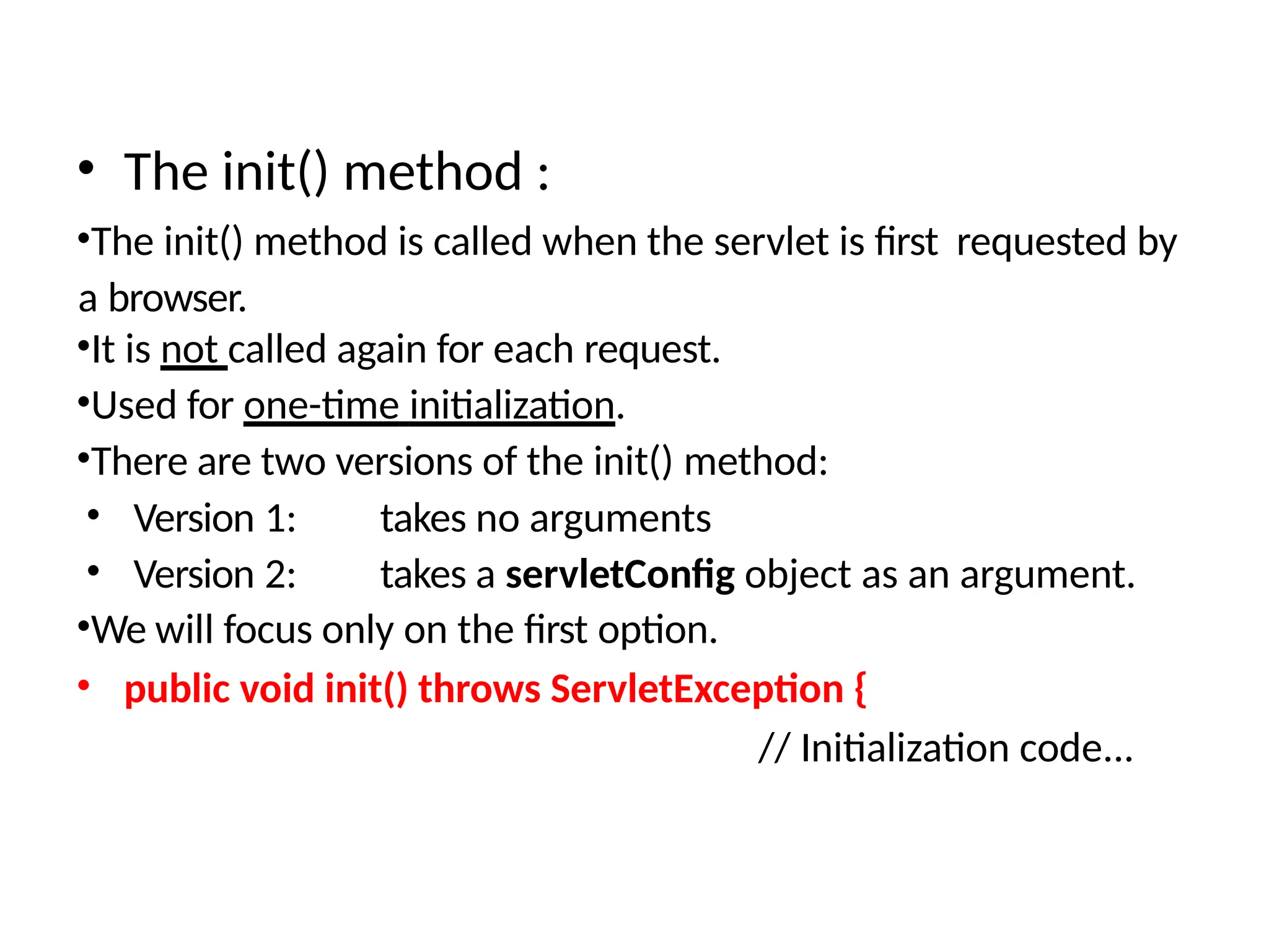 • The init() method :
•The init() method is called when the servlet is first requested by
a browser.
•It is not called again for each request.
•Used for one-time initialization.
•There are two versions of the init() method:
• Version 1: takes no arguments
• Version 2: takes a servletConfig object as an argument.
•We will focus only on the first option.
• public void init() throws ServletException {
// Initialization code...
 