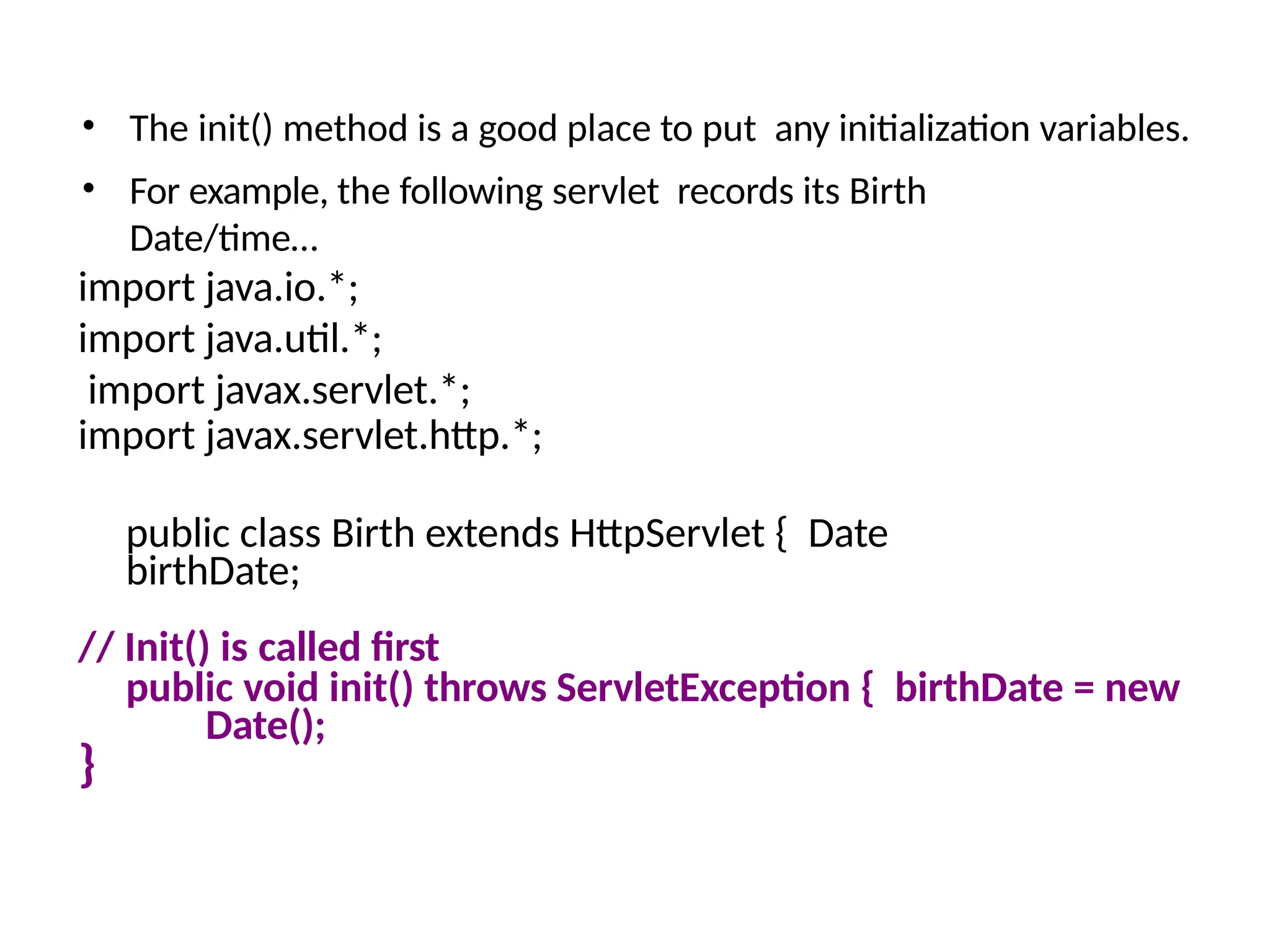 • The init() method is a good place to put any initialization variables.
• For example, the following servlet records its Birth
Date/time…
import java.io.*;
import java.util.*;
import javax.servlet.*;
import javax.servlet.http.*;
public class Birth extends HttpServlet { Date
birthDate;
// Init() is called first
public void init() throws ServletException { birthDate = new
Date();
}
 