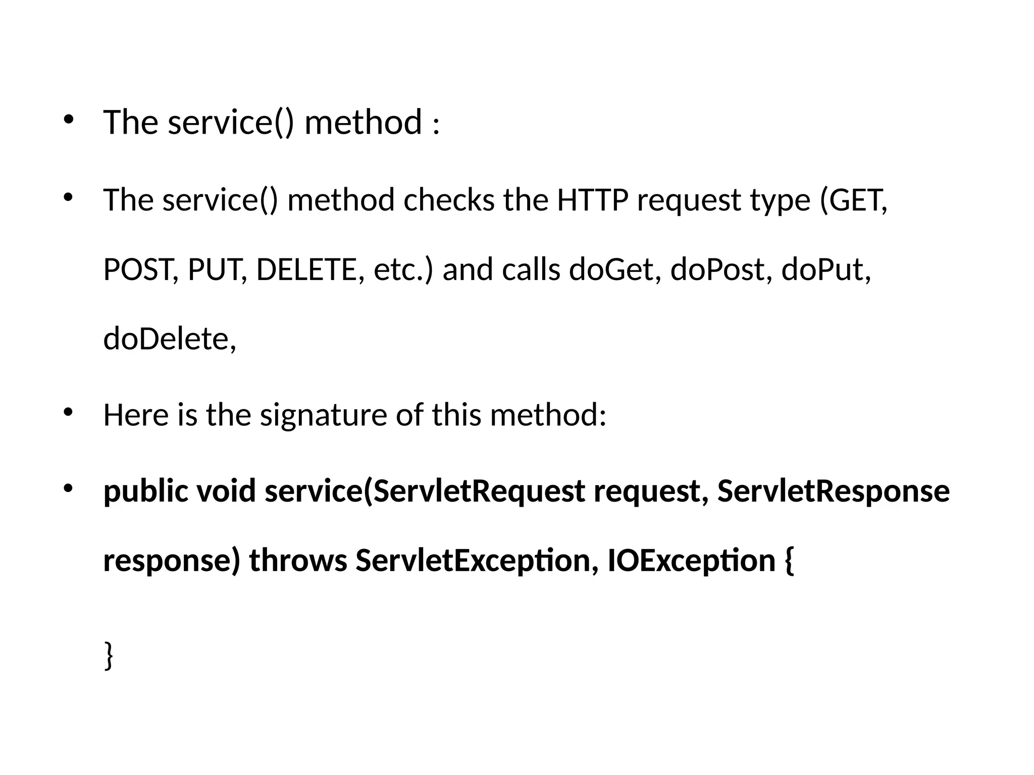 • The service() method :
• The service() method checks the HTTP request type (GET,
POST, PUT, DELETE, etc.) and calls doGet, doPost, doPut,
doDelete,
• Here is the signature of this method:
• public void service(ServletRequest request, ServletResponse
response) throws ServletException, IOException {
}
 