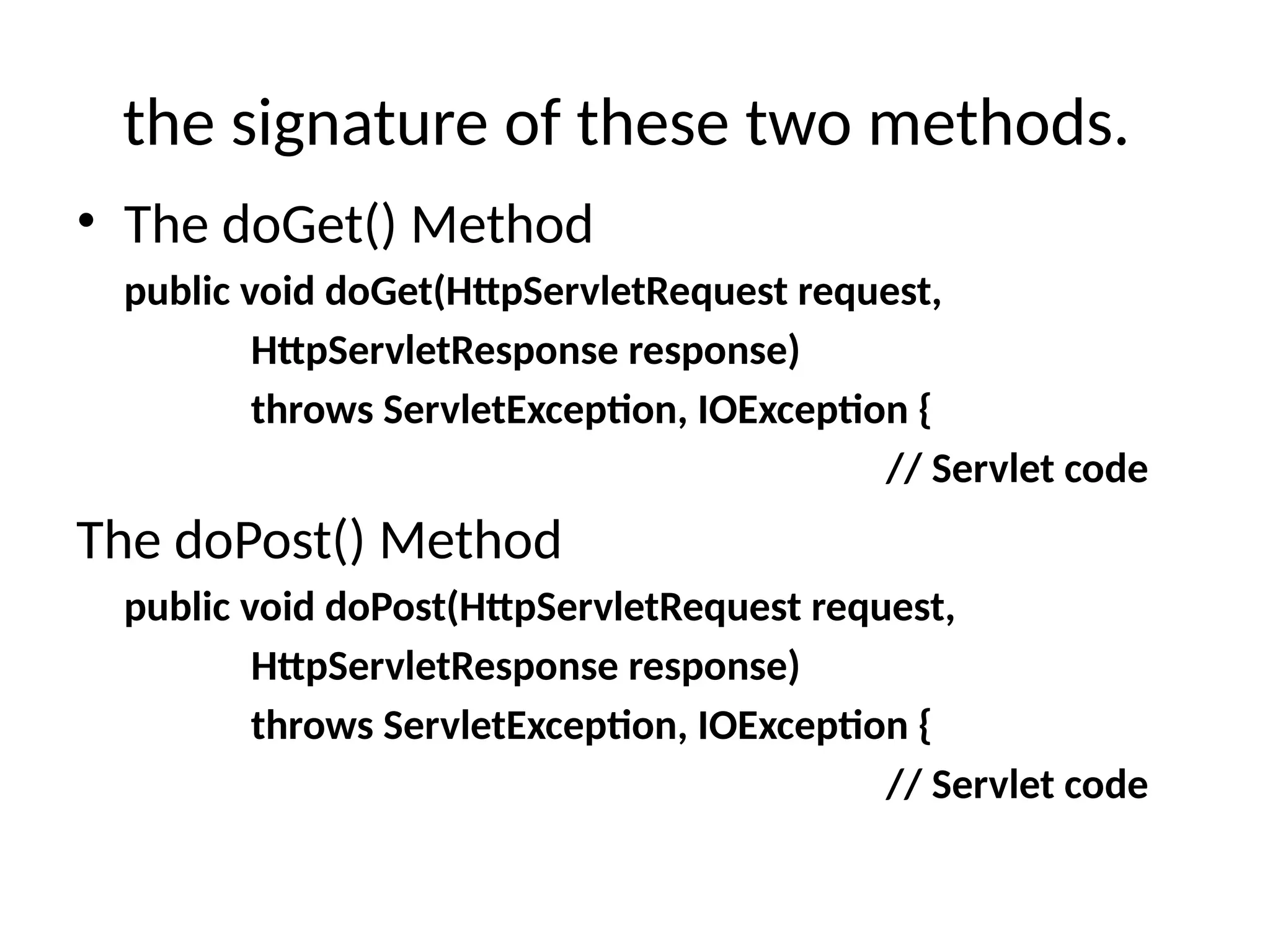 the signature of these two methods.
• The doGet() Method
public void doGet(HttpServletRequest request,
HttpServletResponse response)
throws ServletException, IOException {
// Servlet code
The doPost() Method
public void doPost(HttpServletRequest request,
HttpServletResponse response)
throws ServletException, IOException {
// Servlet code
 