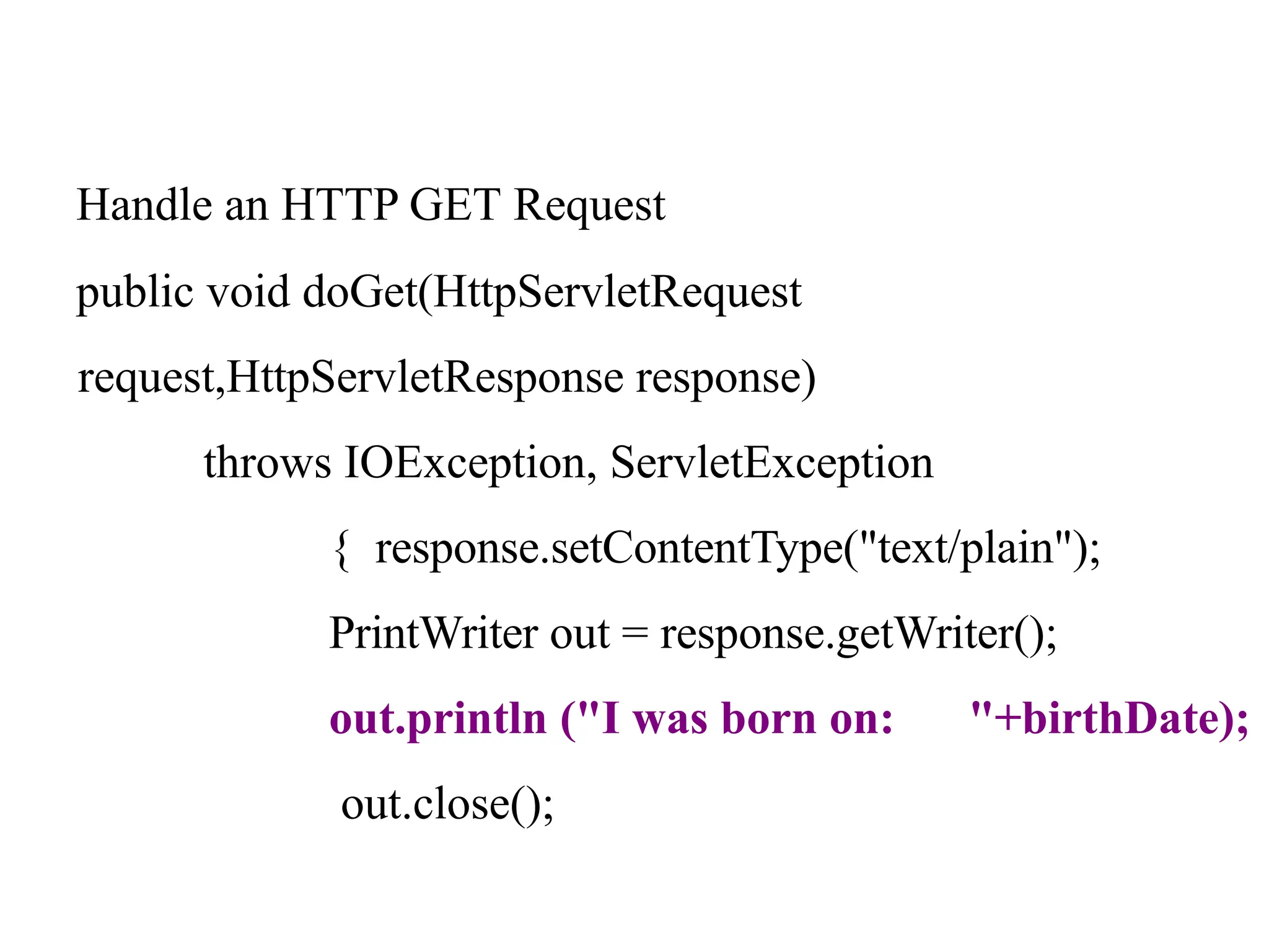 Handle an HTTP GET Request
public void doGet(HttpServletRequest
request,HttpServletResponse response)
throws IOException, ServletException
{ response.setContentType("text/plain");
PrintWriter out = response.getWriter();
out.println ("I was born on: "+birthDate);
out.close();
 
