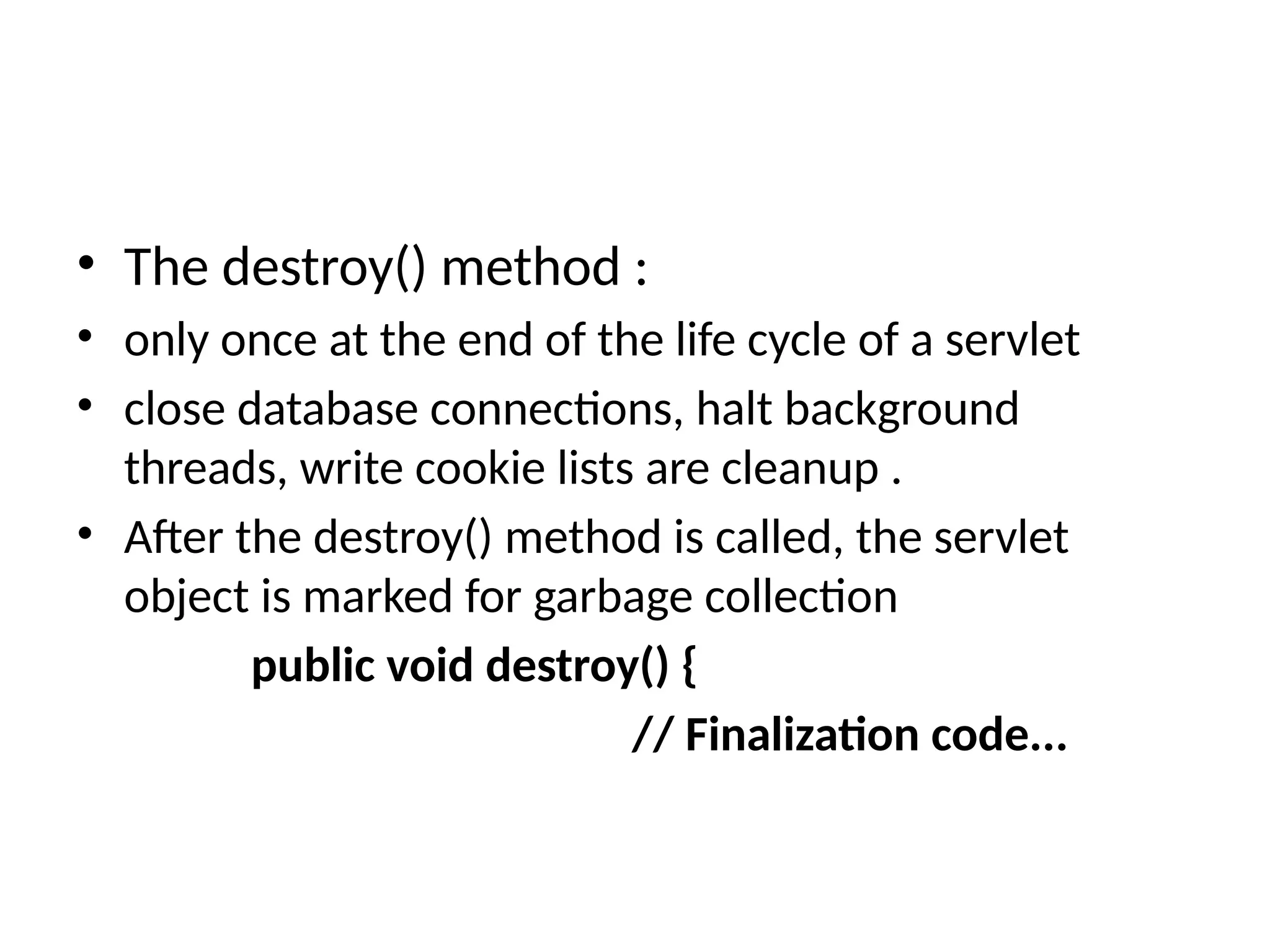 • The destroy() method :
• only once at the end of the life cycle of a servlet
• close database connections, halt background
threads, write cookie lists are cleanup .
• After the destroy() method is called, the servlet
object is marked for garbage collection
public void destroy() {
// Finalization code...
 