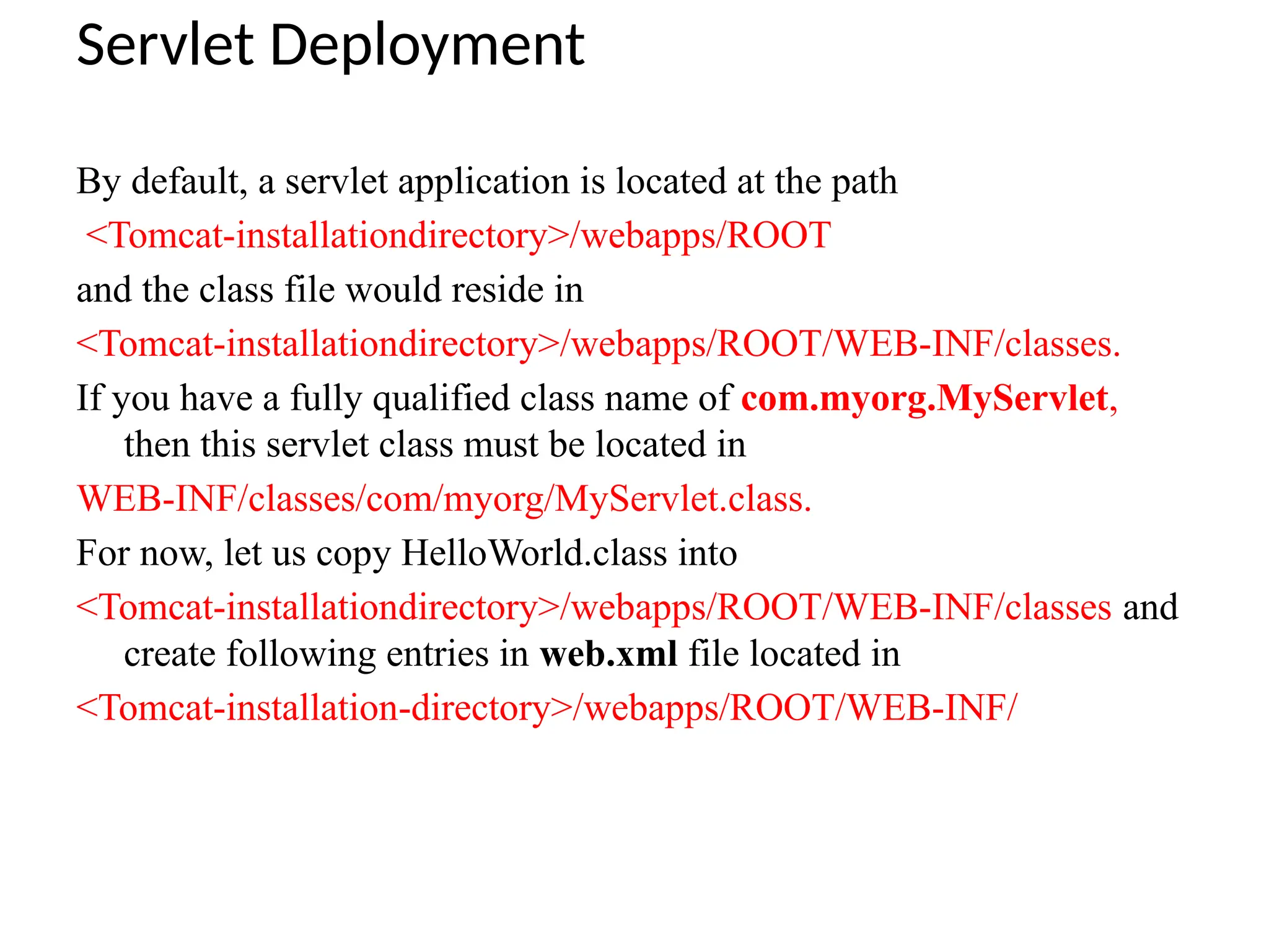Servlet Deployment
By default, a servlet application is located at the path
<Tomcat-installationdirectory>/webapps/ROOT
and the class file would reside in
<Tomcat-installationdirectory>/webapps/ROOT/WEB-INF/classes.
If you have a fully qualified class name of com.myorg.MyServlet,
then this servlet class must be located in
WEB-INF/classes/com/myorg/MyServlet.class.
For now, let us copy HelloWorld.class into
<Tomcat-installationdirectory>/webapps/ROOT/WEB-INF/classes and
create following entries in web.xml file located in
<Tomcat-installation-directory>/webapps/ROOT/WEB-INF/
 