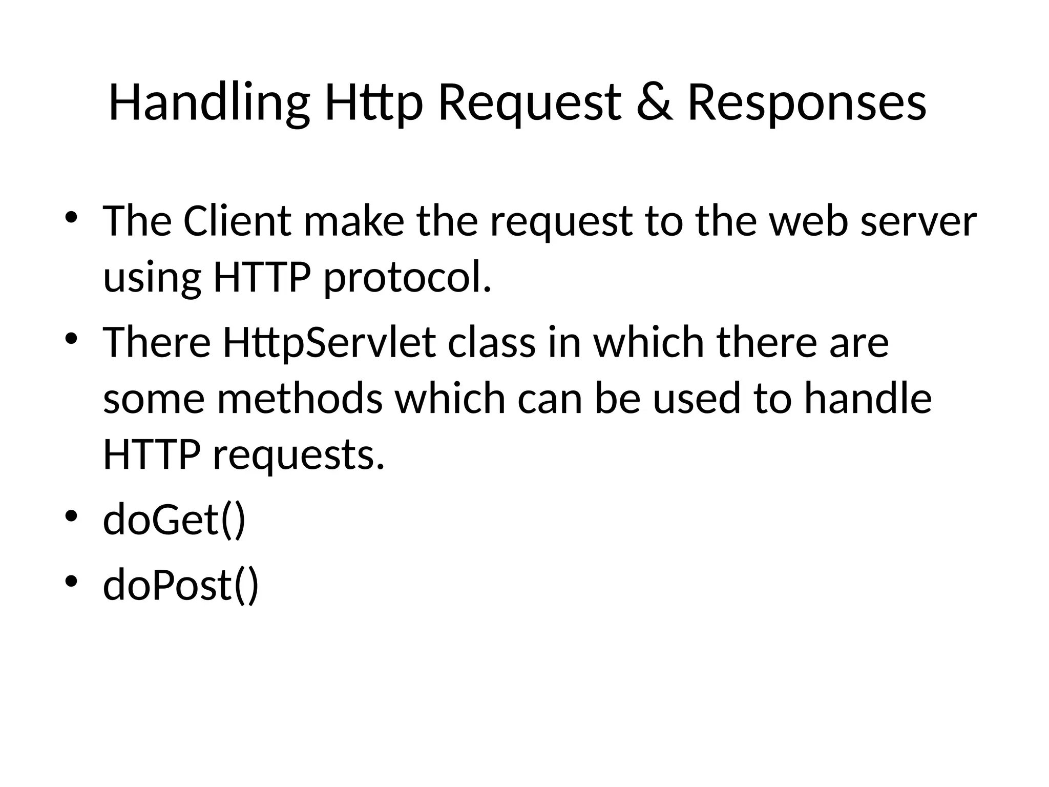 Handling Http Request & Responses
• The Client make the request to the web server
using HTTP protocol.
• There HttpServlet class in which there are
some methods which can be used to handle
HTTP requests.
• doGet()
• doPost()
 