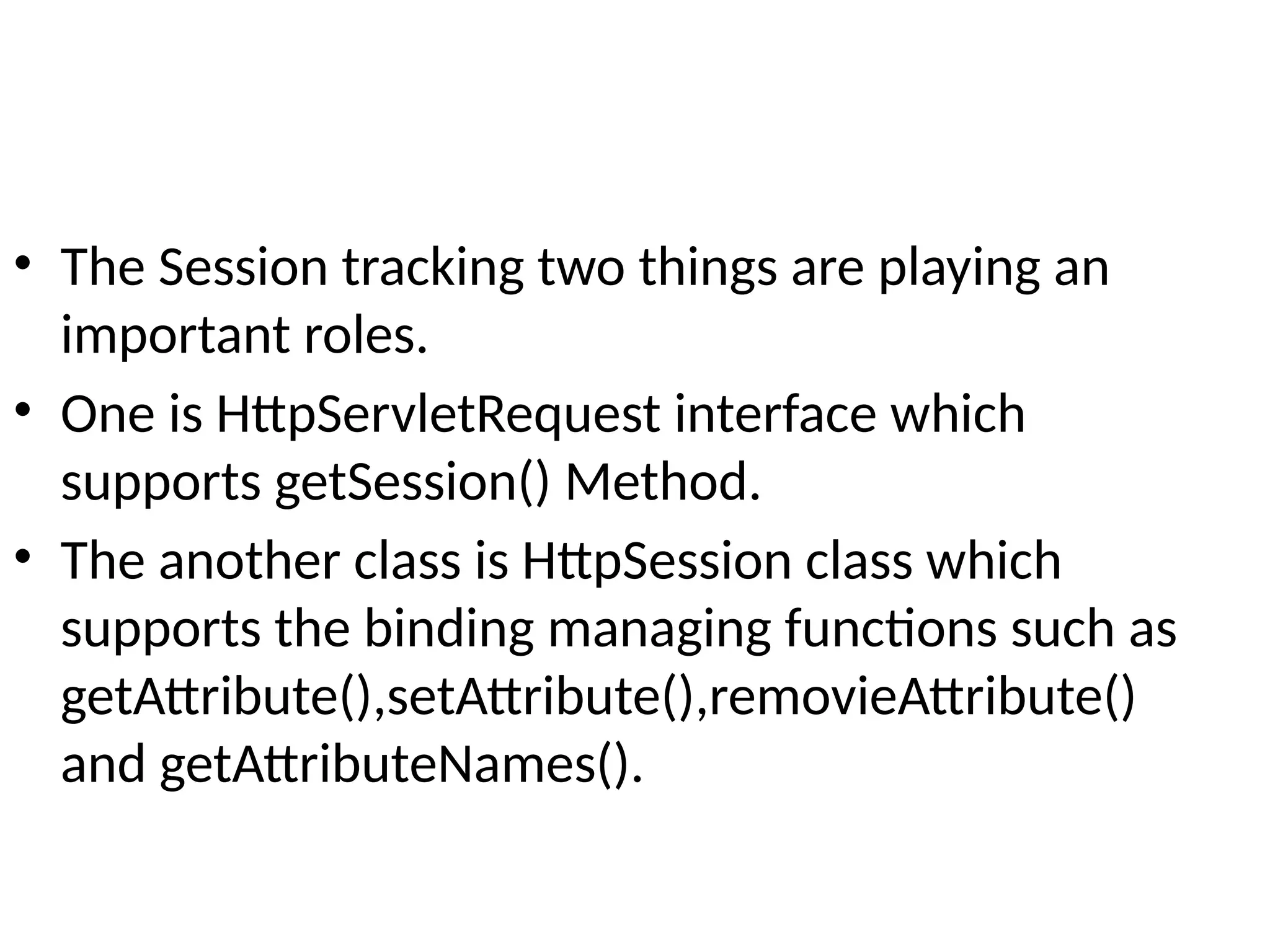 • The Session tracking two things are playing an
important roles.
• One is HttpServletRequest interface which
supports getSession() Method.
• The another class is HttpSession class which
supports the binding managing functions such as
getAttribute(),setAttribute(),removieAttribute()
and getAttributeNames().
 