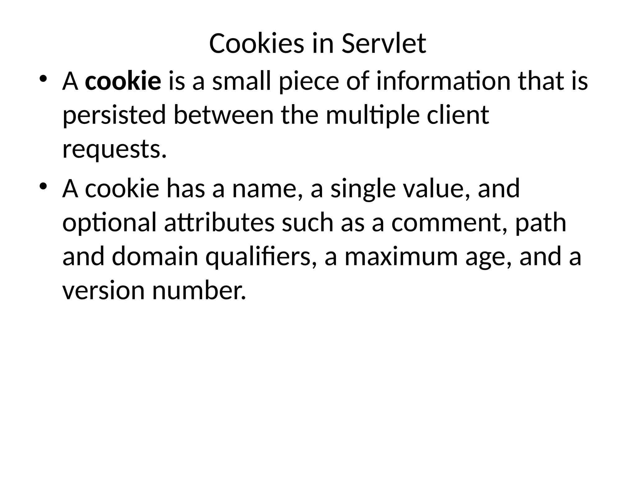 Cookies in Servlet
• A cookie is a small piece of information that is
persisted between the multiple client
requests.
• A cookie has a name, a single value, and
optional attributes such as a comment, path
and domain qualifiers, a maximum age, and a
version number.
 