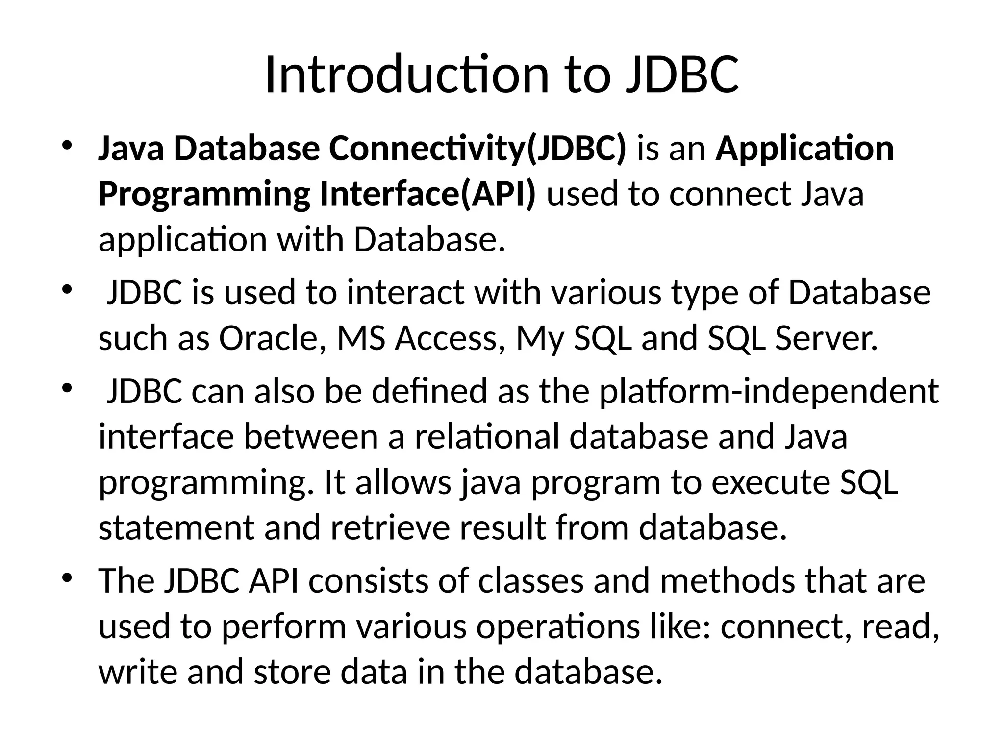 Introduction to JDBC
• Java Database Connectivity(JDBC) is an Application
Programming Interface(API) used to connect Java
application with Database.
• JDBC is used to interact with various type of Database
such as Oracle, MS Access, My SQL and SQL Server.
• JDBC can also be defined as the platform-independent
interface between a relational database and Java
programming. It allows java program to execute SQL
statement and retrieve result from database.
• The JDBC API consists of classes and methods that are
used to perform various operations like: connect, read,
write and store data in the database.
 