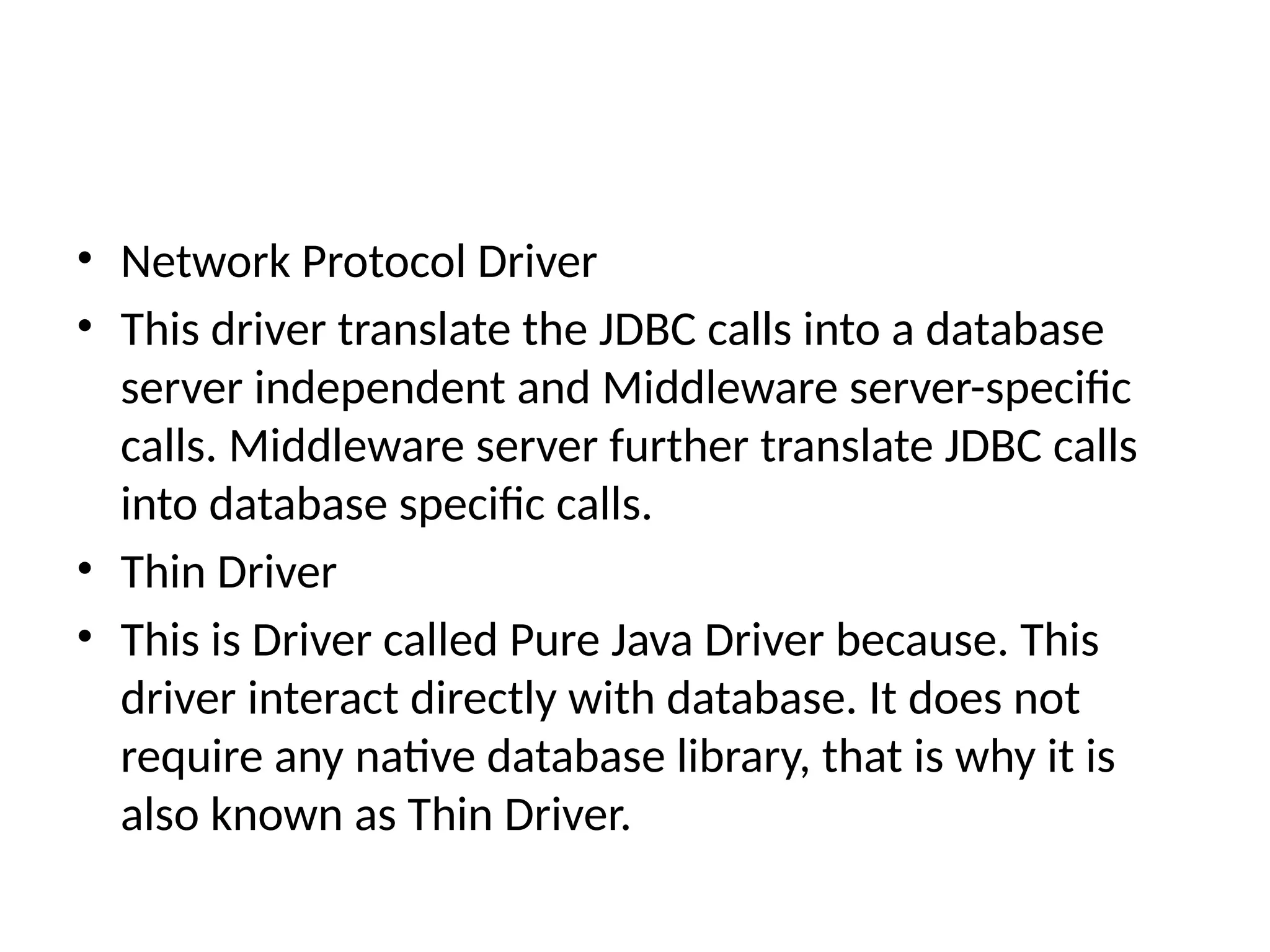 • Network Protocol Driver
• This driver translate the JDBC calls into a database
server independent and Middleware server-specific
calls. Middleware server further translate JDBC calls
into database specific calls.
• Thin Driver
• This is Driver called Pure Java Driver because. This
driver interact directly with database. It does not
require any native database library, that is why it is
also known as Thin Driver.
 