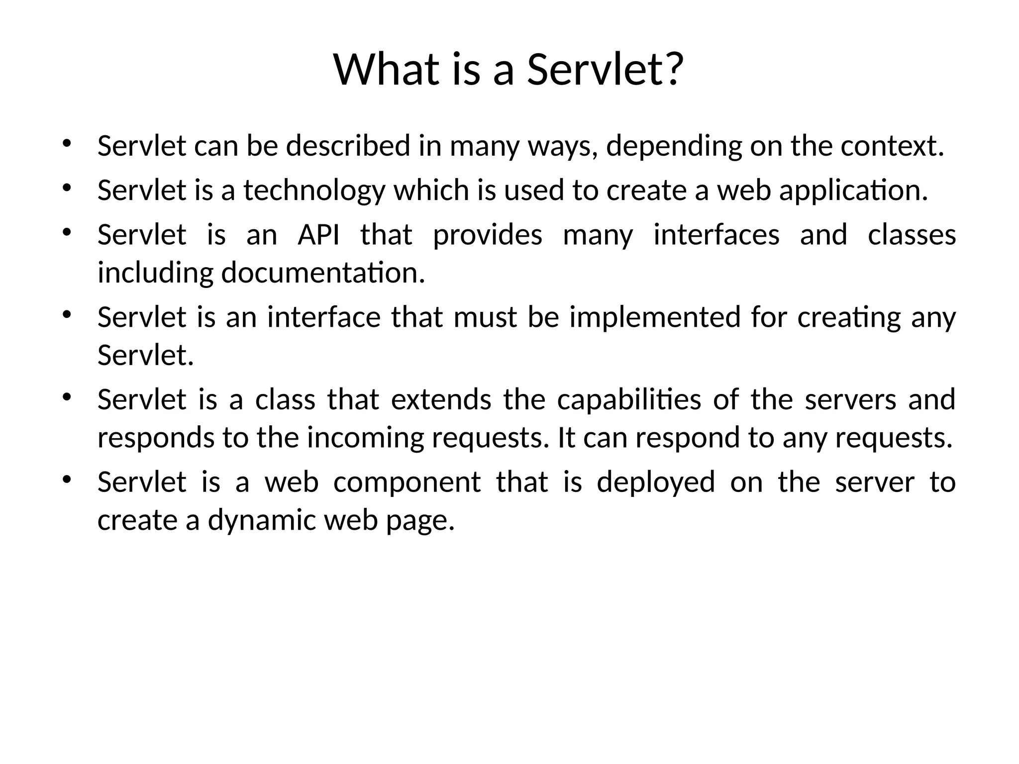 What is a Servlet?
• Servlet can be described in many ways, depending on the context.
• Servlet is a technology which is used to create a web application.
• Servlet is an API that provides many interfaces and classes
including documentation.
• Servlet is an interface that must be implemented for creating any
Servlet.
• Servlet is a class that extends the capabilities of the servers and
responds to the incoming requests. It can respond to any requests.
• Servlet is a web component that is deployed on the server to
create a dynamic web page.
 