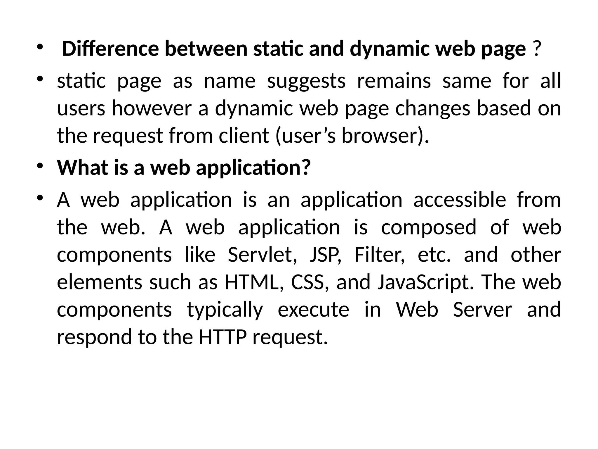 • Difference between static and dynamic web page ?
• static page as name suggests remains same for all
users however a dynamic web page changes based on
the request from client (user’s browser).
• What is a web application?
• A web application is an application accessible from
the web. A web application is composed of web
components like Servlet, JSP, Filter, etc. and other
elements such as HTML, CSS, and JavaScript. The web
components typically execute in Web Server and
respond to the HTTP request.
 