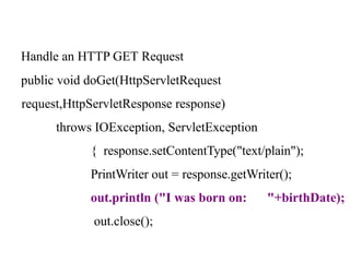 Handle an HTTP GET Request
public void doGet(HttpServletRequest
request,HttpServletResponse response)
throws IOException, ServletException
{ response.setContentType("text/plain");
PrintWriter out = response.getWriter();
out.println ("I was born on: "+birthDate);
out.close();
 