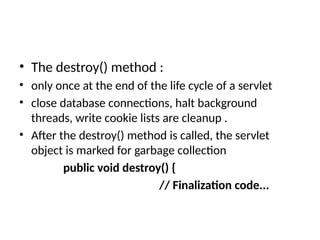 • The destroy() method :
• only once at the end of the life cycle of a servlet
• close database connections, halt background
threads, write cookie lists are cleanup .
• After the destroy() method is called, the servlet
object is marked for garbage collection
public void destroy() {
// Finalization code...
 