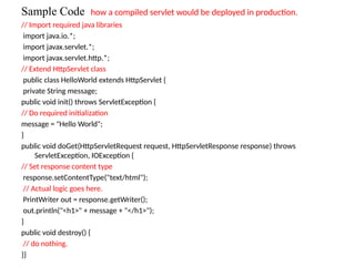 Sample Code how a compiled servlet would be deployed in production.
// Import required java libraries
import java.io.*;
import javax.servlet.*;
import javax.servlet.http.*;
// Extend HttpServlet class
public class HelloWorld extends HttpServlet {
private String message;
public void init() throws ServletException {
// Do required initialization
message = "Hello World";
}
public void doGet(HttpServletRequest request, HttpServletResponse response) throws
ServletException, IOException {
// Set response content type
response.setContentType("text/html");
// Actual logic goes here.
PrintWriter out = response.getWriter();
out.println("<h1>" + message + "</h1>");
}
public void destroy() {
// do nothing.
}}
 