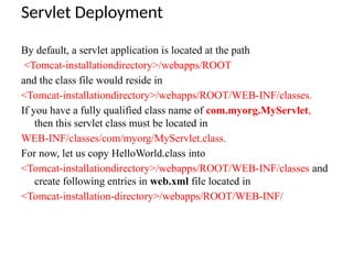 Servlet Deployment
By default, a servlet application is located at the path
<Tomcat-installationdirectory>/webapps/ROOT
and the class file would reside in
<Tomcat-installationdirectory>/webapps/ROOT/WEB-INF/classes.
If you have a fully qualified class name of com.myorg.MyServlet,
then this servlet class must be located in
WEB-INF/classes/com/myorg/MyServlet.class.
For now, let us copy HelloWorld.class into
<Tomcat-installationdirectory>/webapps/ROOT/WEB-INF/classes and
create following entries in web.xml file located in
<Tomcat-installation-directory>/webapps/ROOT/WEB-INF/
 