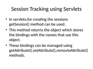 Session Tracking using Servlets
• In servlets,for creating the sessions
getSession() method can be used.
• This method returns the object which stores
the bindings with the names that use this
object.
• These bindings can be managed using
getAttribute(),setAttribute(),removieAttribute()
methods.
 