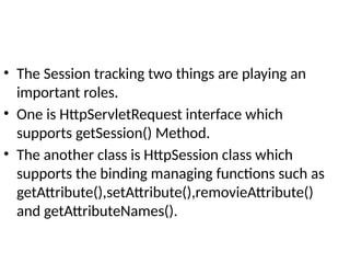 • The Session tracking two things are playing an
important roles.
• One is HttpServletRequest interface which
supports getSession() Method.
• The another class is HttpSession class which
supports the binding managing functions such as
getAttribute(),setAttribute(),removieAttribute()
and getAttributeNames().
 
