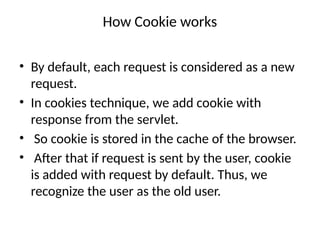 How Cookie works
• By default, each request is considered as a new
request.
• In cookies technique, we add cookie with
response from the servlet.
• So cookie is stored in the cache of the browser.
• After that if request is sent by the user, cookie
is added with request by default. Thus, we
recognize the user as the old user.
 