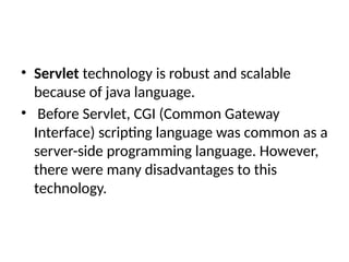 • Servlet technology is robust and scalable
because of java language.
• Before Servlet, CGI (Common Gateway
Interface) scripting language was common as a
server-side programming language. However,
there were many disadvantages to this
technology.
 