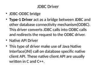 JDBC Driver
• JDBC-ODBC bridge
• Type-1 Driver act as a bridge between JDBC and
other database connectivity mechanism(ODBC).
This driver converts JDBC calls into ODBC calls
and redirects the request to the ODBC driver.
• Native API Driver
• This type of driver make use of Java Native
Interface(JNI) call on database specific native
client API. These native client API are usually
written in C and C++.
 
