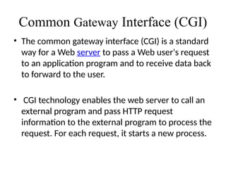 Common Gateway Interface (CGI)
• The common gateway interface (CGI) is a standard
way for a Web server to pass a Web user's request
to an application program and to receive data back
to forward to the user.
• CGI technology enables the web server to call an
external program and pass HTTP request
information to the external program to process the
request. For each request, it starts a new process.
 