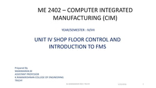 ME 2402 – COMPUTER INTEGRATED
MANUFACTURING (CIM)
YEAR/SEMESTER : IV/VII
UNIT IV SHOP FLOOR CONTROL AND
INTRODUCTION TO FMS
Prepared By
MANIMARAN.M
ASSISTANT PROFESSOR
K.RAMAKRISHNAN COLLEGE OF ENGINEERING
TRICHY
1/25/2016 1M.MANIMARAN KRCE TRICHY
 