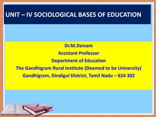 UNIT – IV SOCIOLOGICAL BASES OF EDUCATION
Dr.M.Deivam
Assistant Professor
Department of Education
The Gandhigram Rural Institute (Deemed to be University)
Gandhigram, Dindigul District, Tamil Nadu – 624 302
 