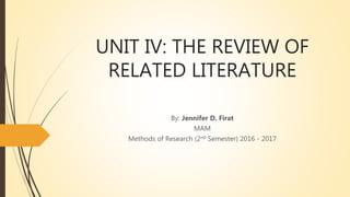 UNIT IV: THE REVIEW OF
RELATED LITERATURE
By: Jennifer D. Firat
MAM
Methods of Research (2nd Semester) 2016 - 2017
 