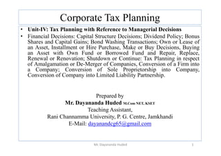 Corporate Tax Planning
• Unit-IV: Tax Planning with Reference to Managerial Decisions
• Financial Decisions: Capital Structure Decisions; Dividend Policy; Bonus
Shares and Capital Gains; Bond Washing Transactions; Own or Lease of
an Asset, Installment or Hire Purchase, Make or Buy Decisions, Buying
an Asset with Own Fund or Borrowed Fund and Repair, Replace,
Renewal or Renovation; Shutdown or Continue: Tax Planning in respect
of Amalgamation or De-Merger of Companies, Conversion of a Firm into
a Company; Conversion of Sole Proprietorship into Company,
Conversion of Company into Limited Liability Partnership.
Conversion of Company into Limited Liability Partnership.
Prepared by
Mr. Dayananda Huded M.Com NET, KSET
Teaching Assistant,
Rani Channamma University, P. G. Centre, Jamkhandi
E-Mail: dayanandcg65@gmail.com
1
Mr. Dayananda Huded
 