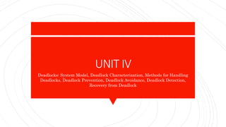 UNIT IV
Deadlocks: System Model, Deadlock Characterization, Methods for Handling
Deadlocks, Deadlock Prevention, Deadlock Avoidance, Deadlock Detection,
Recovery from Deadlock
 