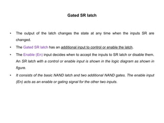 Gated SR latch
• The output of the latch changes the state at any time when the inputs SR are
changed.
• The Gated SR latch has an additional input to control or enable the latch.
• The Enable (En) input decides when to accept the inputs to SR latch or disable them.
An SR latch with a control or enable input is shown in the logic diagram as shown in
figure.
• It consists of the basic NAND latch and two additional NAND gates. The enable input
(En) acts as an enable or gating signal for the other two inputs.
 