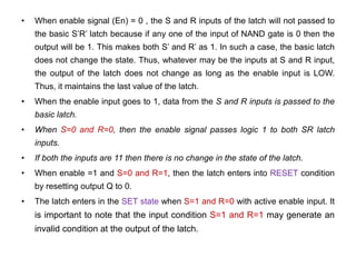 • When enable signal (En) = 0 , the S and R inputs of the latch will not passed to
the basic S’R’ latch because if any one of the input of NAND gate is 0 then the
output will be 1. This makes both S’ and R’ as 1. In such a case, the basic latch
does not change the state. Thus, whatever may be the inputs at S and R input,
the output of the latch does not change as long as the enable input is LOW.
Thus, it maintains the last value of the latch.
• When the enable input goes to 1, data from the S and R inputs is passed to the
basic latch.
• When S=0 and R=0, then the enable signal passes logic 1 to both SR latch
inputs.
• If both the inputs are 11 then there is no change in the state of the latch.
• When enable =1 and S=0 and R=1, then the latch enters into RESET condition
by resetting output Q to 0.
• The latch enters in the SET state when S=1 and R=0 with active enable input. It
is important to note that the input condition S=1 and R=1 may generate an
invalid condition at the output of the latch.
 