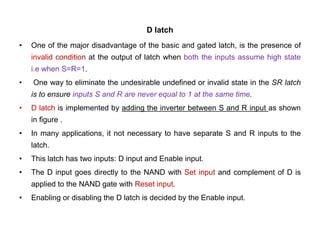 D latch
• One of the major disadvantage of the basic and gated latch, is the presence of
invalid condition at the output of latch when both the inputs assume high state
i.e when S=R=1.
• One way to eliminate the undesirable undefined or invalid state in the SR latch
is to ensure inputs S and R are never equal to 1 at the same time.
• D latch is implemented by adding the inverter between S and R input as shown
in figure .
• In many applications, it not necessary to have separate S and R inputs to the
latch.
• This latch has two inputs: D input and Enable input.
• The D input goes directly to the NAND with Set input and complement of D is
applied to the NAND gate with Reset input.
• Enabling or disabling the D latch is decided by the Enable input.
 