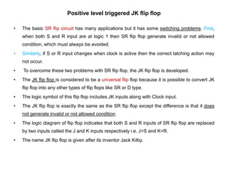 Positive level triggered JK flip flop
• The basic SR flip circuit has many applications but it has some switching problems. First,
when both S and R input are at logic 1 then SR flip flop generate invalid or not allowed
condition, which must always be avoided.
• Similarly, if S or R input changes when clock is active then the correct latching action may
not occur.
• To overcome these two problems with SR flip flop, the JK flip flop is developed.
• The JK flip flop is considered to be a universal flip flop because it is possible to convert JK
flip flop into any other types of flip flops like SR or D type.
• The logic symbol of this flip flop includes JK inputs along with Clock input.
• The JK flip flop is exactly the same as the SR flip flop except the difference is that it does
not generate invalid or not allowed condition.
• The logic diagram of flip flop indicates that both S and R inputs of SR flip flop are replaced
by two inputs called the J and K inputs respectively i.e. J=S and K=R.
• The name JK flip flop is given after its inventor Jack Kilby.
 