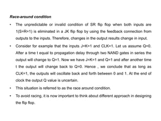 Race-around condition
• The unpredictable or invalid condition of SR flip flop when both inputs are
1(S=R=1) is eliminated in a JK flip flop by using the feedback connection from
outputs to the inputs. Therefore, changes in the output results change in input.
• Consider for example that the inputs J=K=1 and CLK=1. Let us assume Q=0.
After a time t equal to propagation delay through two NAND gates in series the
output will change to Q=1. Now we have J=K=1 and Q=1 and after another time
t the output will change back to Q=0. Hence , we conclude that as long as
CLK=1, the outputs will oscillate back and forth between 0 and 1. At the end of
clock the output Q value is uncertain.
• This situation is referred to as the race around condition.
• To avoid racing, it is now important to think about different approach in designing
the flip flop.
 