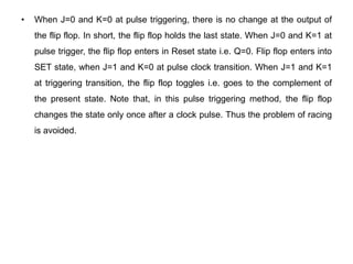 • When J=0 and K=0 at pulse triggering, there is no change at the output of
the flip flop. In short, the flip flop holds the last state. When J=0 and K=1 at
pulse trigger, the flip flop enters in Reset state i.e. Q=0. Flip flop enters into
SET state, when J=1 and K=0 at pulse clock transition. When J=1 and K=1
at triggering transition, the flip flop toggles i.e. goes to the complement of
the present state. Note that, in this pulse triggering method, the flip flop
changes the state only once after a clock pulse. Thus the problem of racing
is avoided.
 