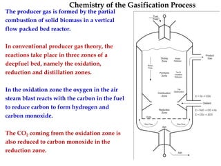 Chemistry of the Gasification Process
The producer gas is formed by the partial
combustion of solid biomass in a vertical
flow packed bed reactor.
In conventional producer gas theory, the
reactions take place in three zones of a
deepfuel bed, namely the oxidation,
reduction and distillation zones.
In the oxidation zone the oxygen in the air
steam blast reacts with the carbon in the fuel
to reduce carbon to form hydrogen and
carbon monoxide.
The CO2 coming from the oxidation zone is
also reduced to carbon monoxide in the
reduction zone.
 