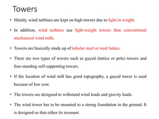 Towers
• Mainly, wind turbines are kept on high towers due to light in weight.
• In addition, wind turbines use light-weight towers than conventional
mechanical wind mills.
• Towers are basically made up of tubular steel or steel lattice.
• There are two types of towers such as guyed (lattice or pole) towers and
free-standing self-supporting towers.
• If the location of wind mill has good topography, a guyed tower is used
because of low cost.
• The towers are designed to withstand wind loads and gravity loads.
• The wind tower has to be mounted to a strong foundation in the ground. It
is designed so that either its resonant
 