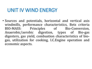 UNIT IV WIND ENERGY
• Sources and potentials, horizontal and vertical axis
windmills, performance characteristics, Betz criteria
BIO-MASS: Principles of Bio-Conversion,
Anaerobic/aerobic digestion, types of Bio-gas
digesters, gas yield, combustion characteristics of bio-
gas, utilization for cooking, I.C.Engine operation and
economic aspects.
 