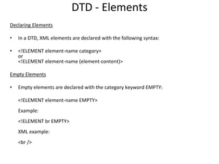 DTD - Elements
Declaring Elements
• In a DTD, XML elements are declared with the following syntax:
• <!ELEMENT element-name category>
or
<!ELEMENT element-name (element-content)>
Empty Elements
• Empty elements are declared with the category keyword EMPTY:
<!ELEMENT element-name EMPTY>
Example:
<!ELEMENT br EMPTY>
XML example:
<br />
 