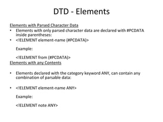 DTD - Elements
Elements with Parsed Character Data
• Elements with only parsed character data are declared with #PCDATA
inside parentheses:
• <!ELEMENT element-name (#PCDATA)>
Example:
<!ELEMENT from (#PCDATA)>
Elements with any Contents
• Elements declared with the category keyword ANY, can contain any
combination of parsable data:
• <!ELEMENT element-name ANY>
Example:
<!ELEMENT note ANY>
 