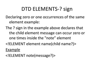 DTD ELEMENTS-? sign
Declaring zero or one occurrences of the same
element example:
The ? sign in the example above declares that
the child element message can occur zero or
one times inside the "note” element
<!ELEMENT element name(child name?)>
Example
<!ELEMENT note(message?)>
 