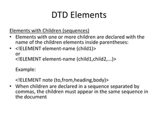 DTD Elements
Elements with Children (sequences)
• Elements with one or more children are declared with the
name of the children elements inside parentheses:
• <!ELEMENT element-name (child1)>
or
<!ELEMENT element-name (child1,child2,...)>
Example:
<!ELEMENT note (to,from,heading,body)>
• When children are declared in a sequence separated by
commas, the children must appear in the same sequence in
the document
 
